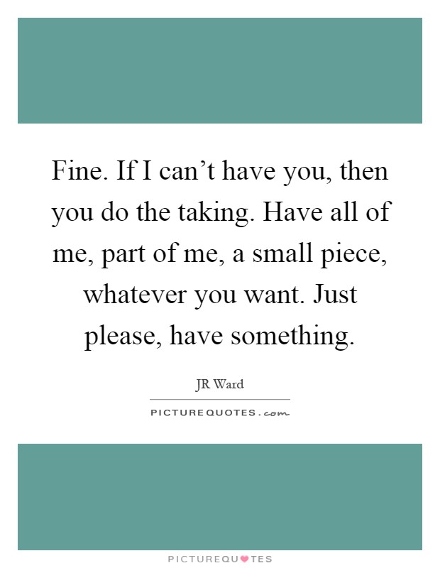 Fine. If I can't have you, then you do the taking. Have all of me, part of me, a small piece, whatever you want. Just please, have something Picture Quote #1