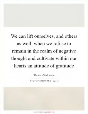 We can lift ourselves, and others as well, when we refuse to remain in the realm of negative thought and cultivate within our hearts an attitude of gratitude Picture Quote #1
