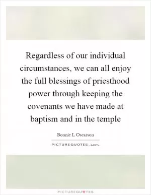 Regardless of our individual circumstances, we can all enjoy the full blessings of priesthood power through keeping the covenants we have made at baptism and in the temple Picture Quote #1