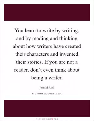 You learn to write by writing, and by reading and thinking about how writers have created their characters and invented their stories. If you are not a reader, don’t even think about being a writer Picture Quote #1