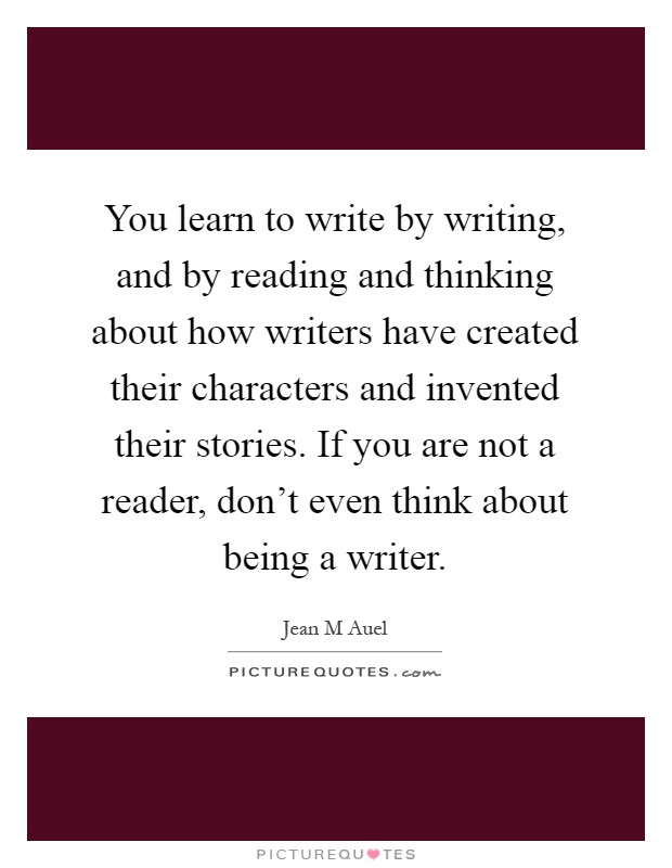 You learn to write by writing, and by reading and thinking about how writers have created their characters and invented their stories. If you are not a reader, don't even think about being a writer Picture Quote #1