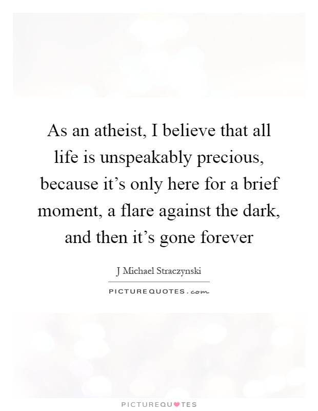As an atheist, I believe that all life is unspeakably precious, because it's only here for a brief moment, a flare against the dark, and then it's gone forever Picture Quote #1