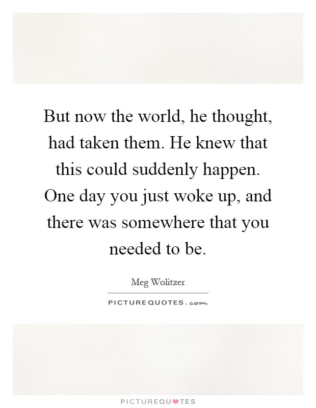 But now the world, he thought, had taken them. He knew that this could suddenly happen. One day you just woke up, and there was somewhere that you needed to be Picture Quote #1