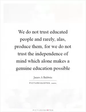 We do not trust educated people and rarely, alas, produce them, for we do not trust the independence of mind which alone makes a genuine education possible Picture Quote #1