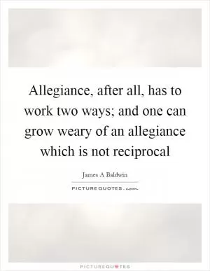 Allegiance, after all, has to work two ways; and one can grow weary of an allegiance which is not reciprocal Picture Quote #1