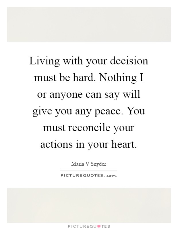 Living with your decision must be hard. Nothing I or anyone can say will give you any peace. You must reconcile your actions in your heart Picture Quote #1