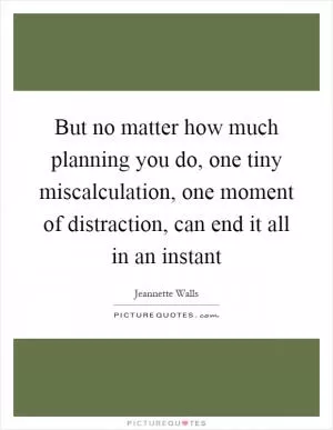 But no matter how much planning you do, one tiny miscalculation, one moment of distraction, can end it all in an instant Picture Quote #1