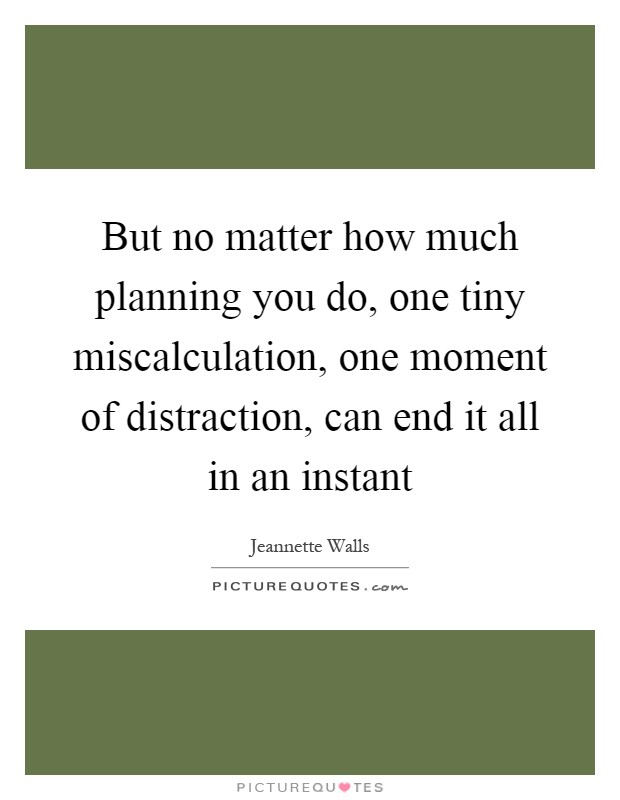 But no matter how much planning you do, one tiny miscalculation, one moment of distraction, can end it all in an instant Picture Quote #1