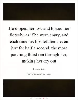 He dipped her low and kissed her fiercely, as if he were angry, and each time his lips left hers, even just for half a second, the most parching thirst ran through her, making her cry out Picture Quote #1
