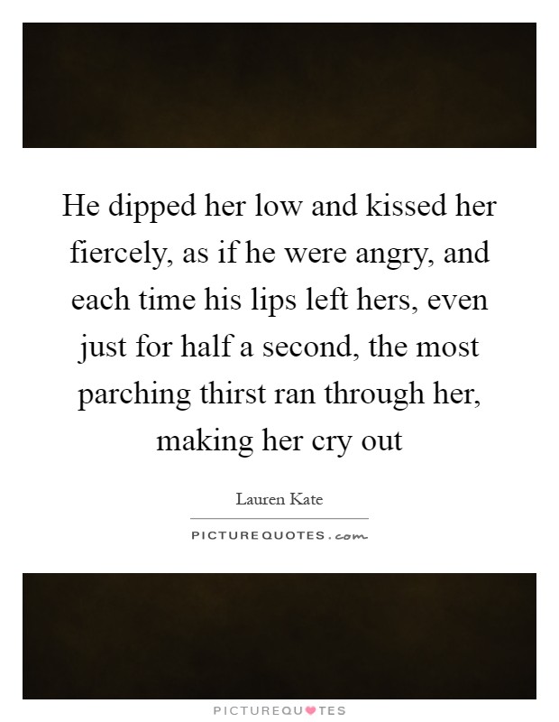 He dipped her low and kissed her fiercely, as if he were angry, and each time his lips left hers, even just for half a second, the most parching thirst ran through her, making her cry out Picture Quote #1