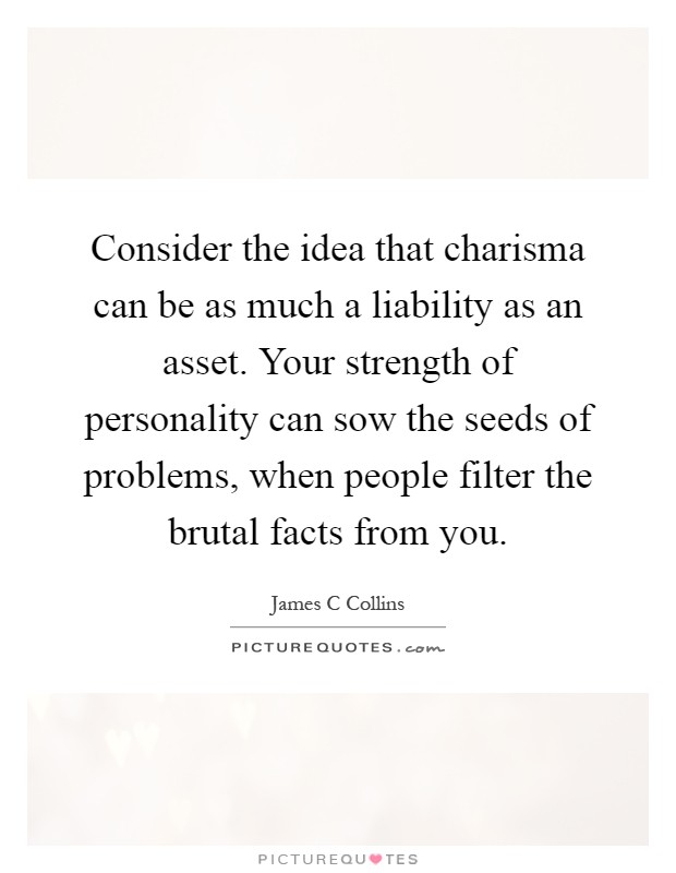 Consider the idea that charisma can be as much a liability as an asset. Your strength of personality can sow the seeds of problems, when people filter the brutal facts from you Picture Quote #1