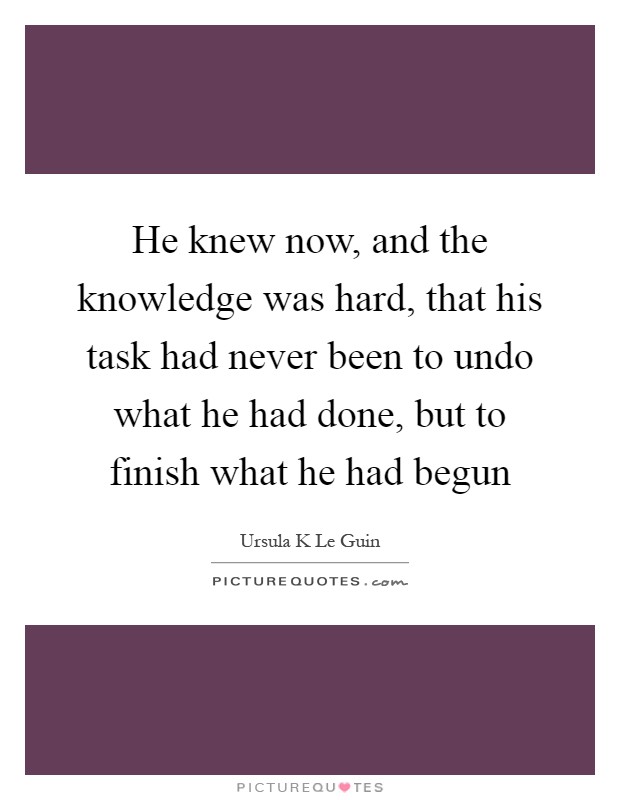 He knew now, and the knowledge was hard, that his task had never been to undo what he had done, but to finish what he had begun Picture Quote #1