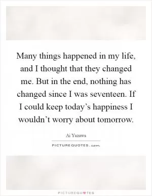 Many things happened in my life, and I thought that they changed me. But in the end, nothing has changed since I was seventeen. If I could keep today’s happiness I wouldn’t worry about tomorrow Picture Quote #1
