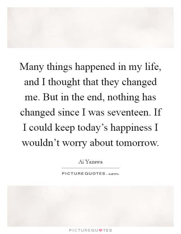 Many things happened in my life, and I thought that they changed me. But in the end, nothing has changed since I was seventeen. If I could keep today's happiness I wouldn't worry about tomorrow Picture Quote #1