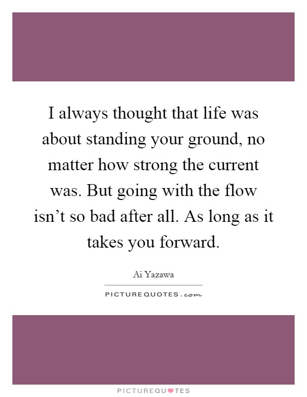 I always thought that life was about standing your ground, no matter how strong the current was. But going with the flow isn't so bad after all. As long as it takes you forward Picture Quote #1