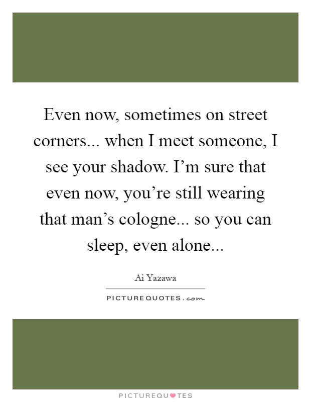 Even now, sometimes on street corners... when I meet someone, I see your shadow. I'm sure that even now, you're still wearing that man's cologne... so you can sleep, even alone Picture Quote #1
