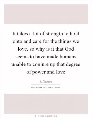 It takes a lot of strength to hold onto and care for the things we love, so why is it that God seems to have made humans unable to conjure up that degree of power and love Picture Quote #1
