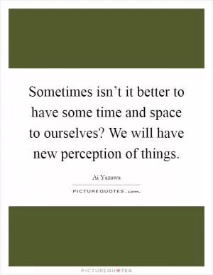 Sometimes isn’t it better to have some time and space to ourselves? We will have new perception of things Picture Quote #1