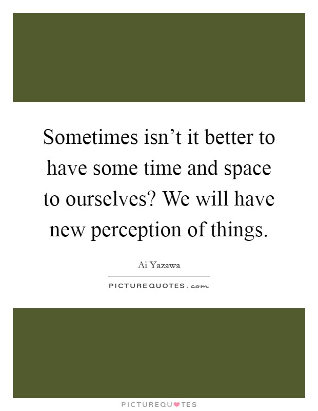 Sometimes isn't it better to have some time and space to ourselves? We will have new perception of things Picture Quote #1