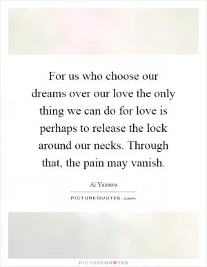 For us who choose our dreams over our love the only thing we can do for love is perhaps to release the lock around our necks. Through that, the pain may vanish Picture Quote #1