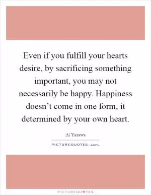 Even if you fulfill your hearts desire, by sacrificing something important, you may not necessarily be happy. Happiness doesn’t come in one form, it determined by your own heart Picture Quote #1