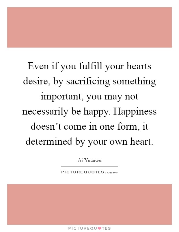 Even if you fulfill your hearts desire, by sacrificing something important, you may not necessarily be happy. Happiness doesn't come in one form, it determined by your own heart Picture Quote #1
