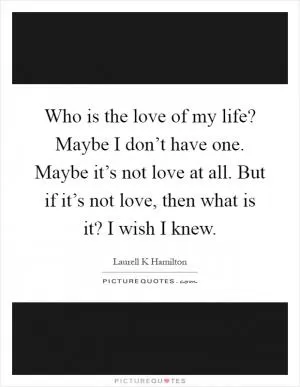 Who is the love of my life? Maybe I don’t have one. Maybe it’s not love at all. But if it’s not love, then what is it? I wish I knew Picture Quote #1