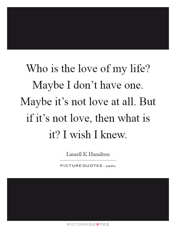 Who is the love of my life? Maybe I don't have one. Maybe it's not love at all. But if it's not love, then what is it? I wish I knew Picture Quote #1