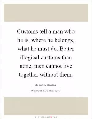 Customs tell a man who he is, where he belongs, what he must do. Better illogical customs than none; men cannot live together without them Picture Quote #1