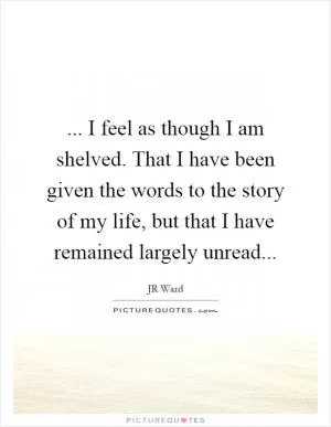 ... I feel as though I am shelved. That I have been given the words to the story of my life, but that I have remained largely unread Picture Quote #1