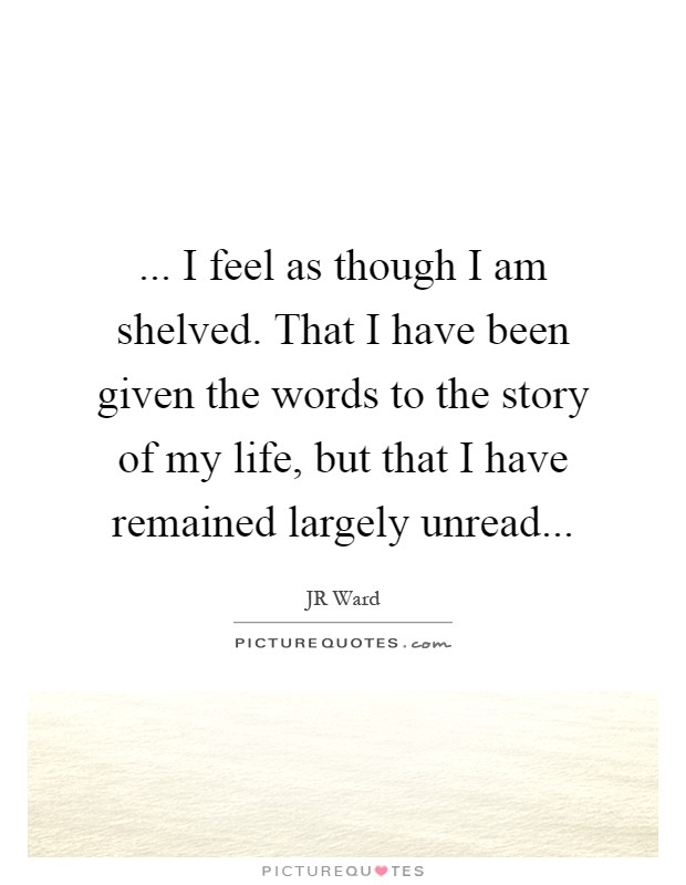 ... I feel as though I am shelved. That I have been given the words to the story of my life, but that I have remained largely unread Picture Quote #1