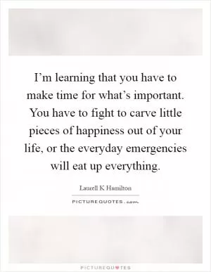 I’m learning that you have to make time for what’s important. You have to fight to carve little pieces of happiness out of your life, or the everyday emergencies will eat up everything Picture Quote #1