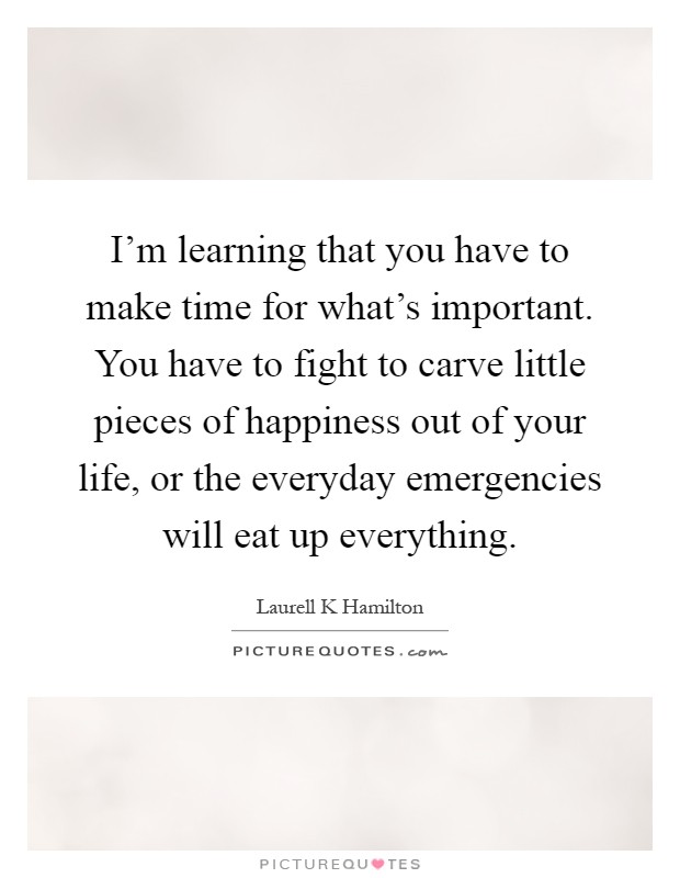 I'm learning that you have to make time for what's important. You have to fight to carve little pieces of happiness out of your life, or the everyday emergencies will eat up everything Picture Quote #1