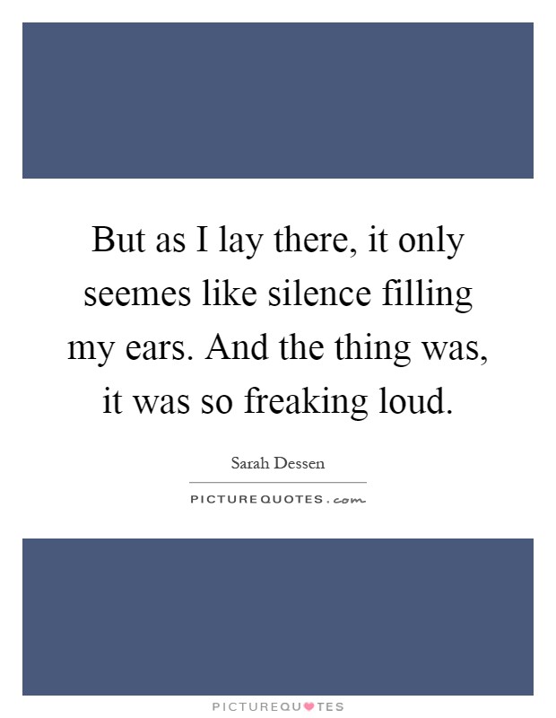 But as I lay there, it only seemes like silence filling my ears. And the thing was, it was so freaking loud Picture Quote #1