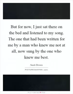 But for now, I just sat there on the bed and listened to my song. The one that had been written for me by a man who knew me not at all, now sung by the one who knew me best Picture Quote #1