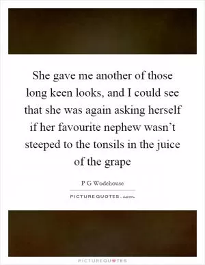She gave me another of those long keen looks, and I could see that she was again asking herself if her favourite nephew wasn’t steeped to the tonsils in the juice of the grape Picture Quote #1