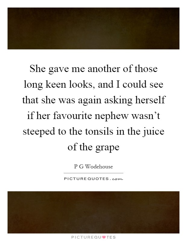 She gave me another of those long keen looks, and I could see that she was again asking herself if her favourite nephew wasn't steeped to the tonsils in the juice of the grape Picture Quote #1