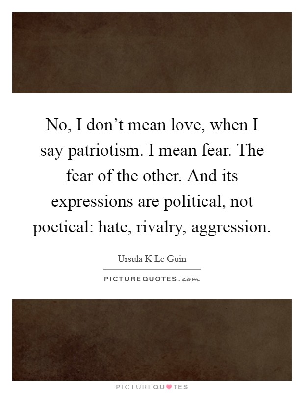 No, I don't mean love, when I say patriotism. I mean fear. The fear of the other. And its expressions are political, not poetical: hate, rivalry, aggression Picture Quote #1
