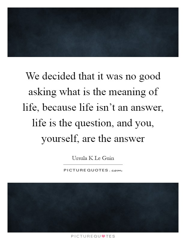 We decided that it was no good asking what is the meaning of life, because life isn't an answer, life is the question, and you, yourself, are the answer Picture Quote #1
