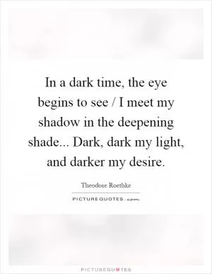 In a dark time, the eye begins to see / I meet my shadow in the deepening shade... Dark, dark my light, and darker my desire Picture Quote #1