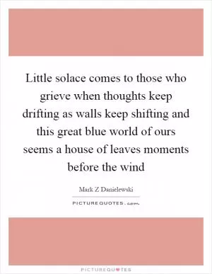 Little solace comes to those who grieve when thoughts keep drifting as walls keep shifting and this great blue world of ours seems a house of leaves moments before the wind Picture Quote #1