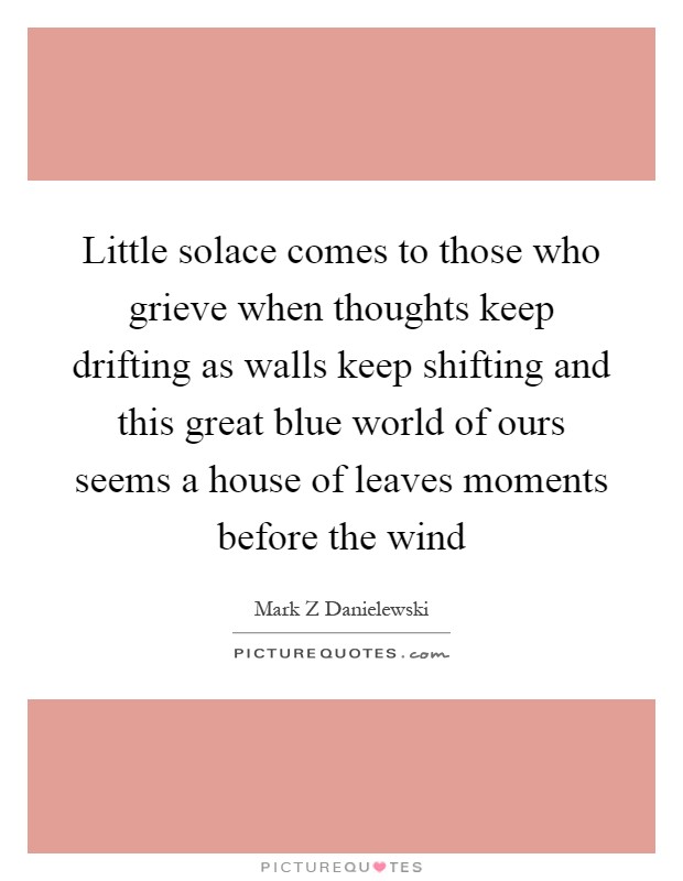 Little solace comes to those who grieve when thoughts keep drifting as walls keep shifting and this great blue world of ours seems a house of leaves moments before the wind Picture Quote #1