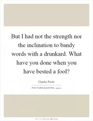 But I had not the strength nor the inclination to bandy words with a drunkard. What have you done when you have bested a fool? Picture Quote #1