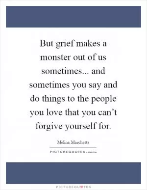 But grief makes a monster out of us sometimes... and sometimes you say and do things to the people you love that you can’t forgive yourself for Picture Quote #1
