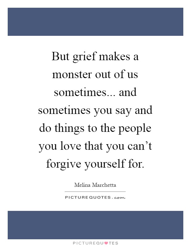 But grief makes a monster out of us sometimes... and sometimes you say and do things to the people you love that you can't forgive yourself for Picture Quote #1