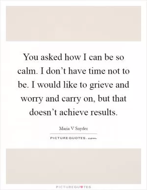 You asked how I can be so calm. I don’t have time not to be. I would like to grieve and worry and carry on, but that doesn’t achieve results Picture Quote #1
