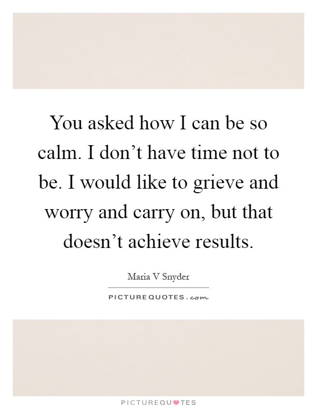 You asked how I can be so calm. I don't have time not to be. I would like to grieve and worry and carry on, but that doesn't achieve results Picture Quote #1