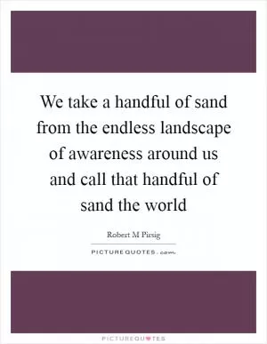 We take a handful of sand from the endless landscape of awareness around us and call that handful of sand the world Picture Quote #1