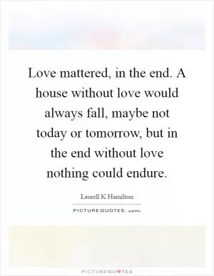 Love mattered, in the end. A house without love would always fall, maybe not today or tomorrow, but in the end without love nothing could endure Picture Quote #1