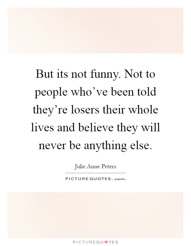 But its not funny. Not to people who've been told they're losers their whole lives and believe they will never be anything else Picture Quote #1